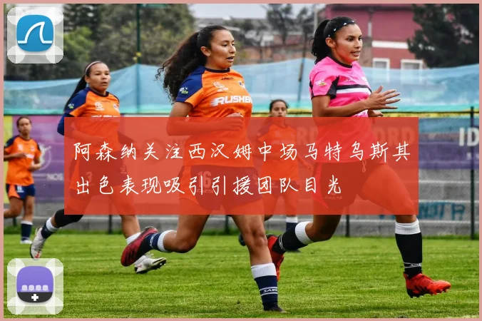 阿森纳关注西汉姆中场马特乌斯其出色表现吸引引援团队目光