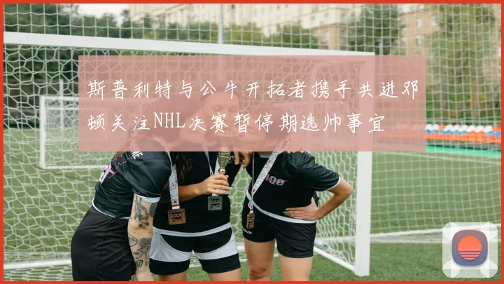 斯普利特与公牛开拓者携手共进邓顿关注NHL决赛暂停期选帅事宜