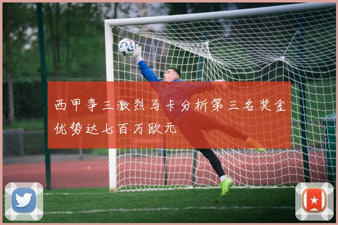 西甲争三激烈马卡分析第三名奖金优势达七百万欧元