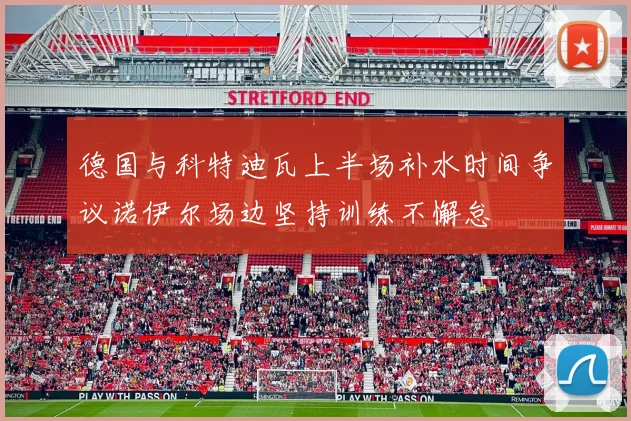 德国与科特迪瓦上半场补水时间争议诺伊尔场边坚持训练不懈怠