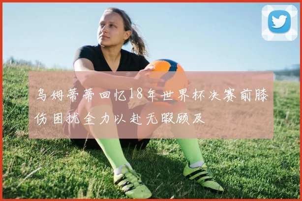 乌姆蒂蒂回忆18年世界杯决赛前膝伤困扰全力以赴无暇顾及
