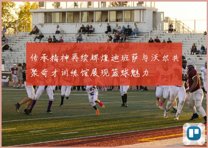 传承精神再续辉煌迪班萨与沃尔共聚奇才训练馆展现篮球魅力