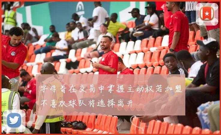 字母哥在交易中掌握主动权若加盟不喜欢球队将选择离开