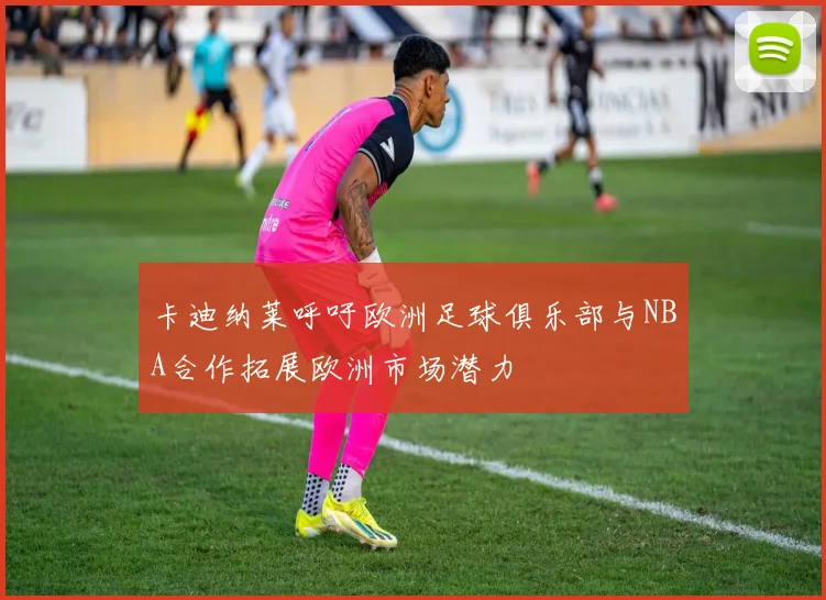 卡迪纳莱呼吁欧洲足球俱乐部与NBA合作拓展欧洲市场潜力