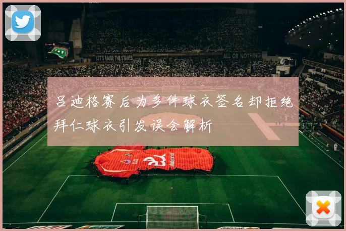吕迪格赛后为多件球衣签名却拒绝拜仁球衣引发误会解析