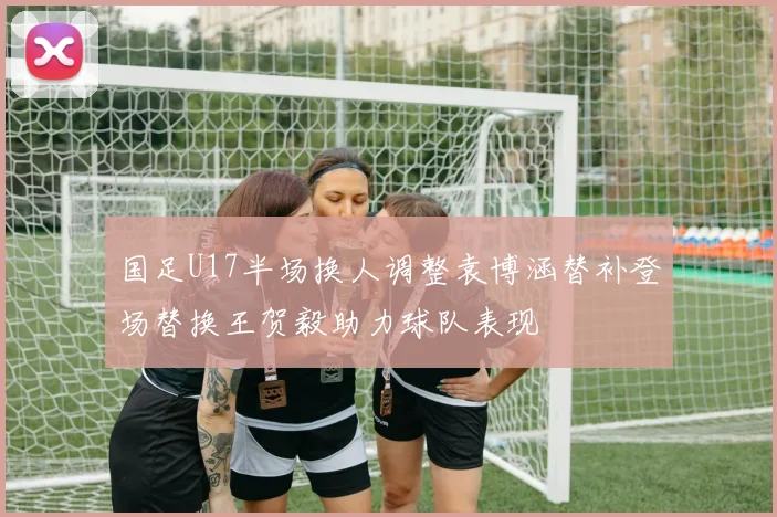 国足U17半场换人调整袁博涵替补登场替换王贺毅助力球队表现