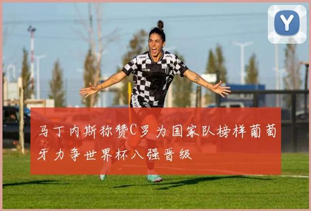 马丁内斯称赞C罗为国家队榜样葡萄牙力争世界杯八强晋级