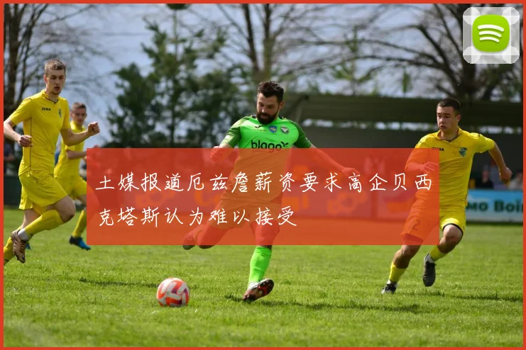 土媒报道厄兹詹薪资要求高企贝西克塔斯认为难以接受