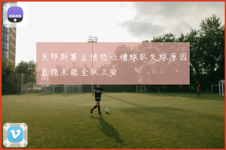 莫耶斯赛后愤怒吐槽球队失球原因直指未能全取三分