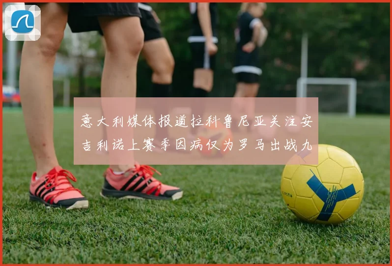 意大利媒体报道拉科鲁尼亚关注安吉利诺上赛季因病仅为罗马出战九场