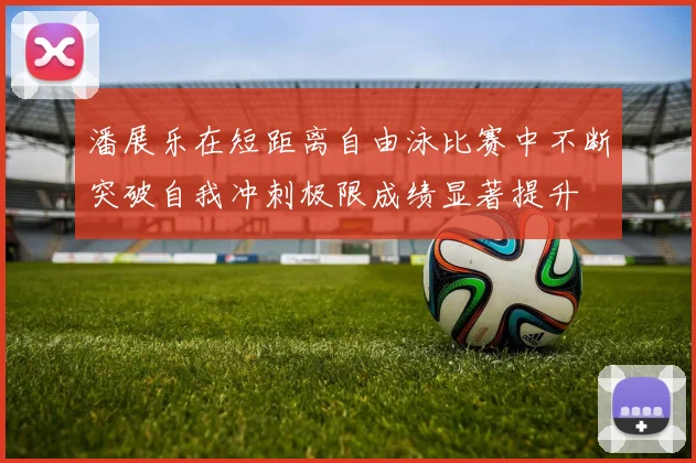 潘展乐在短距离自由泳比赛中不断突破自我冲刺极限成绩显著提升