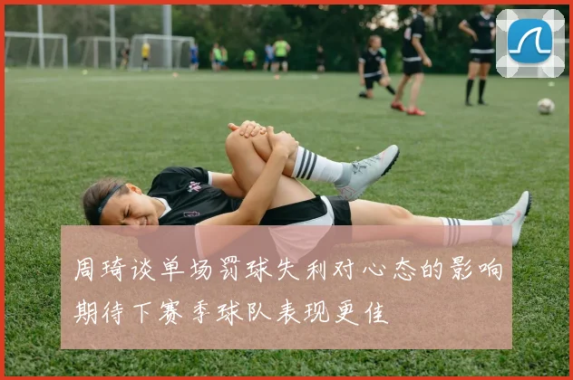 周琦谈单场罚球失利对心态的影响期待下赛季球队表现更佳