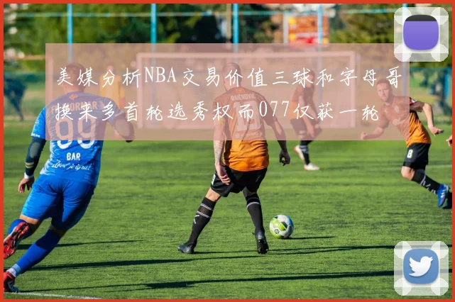 美媒分析NBA交易价值三球和字母哥换来多首轮选秀权而077仅获一轮