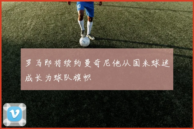 罗马即将续约曼奇尼他从国米球迷成长为球队旗帜