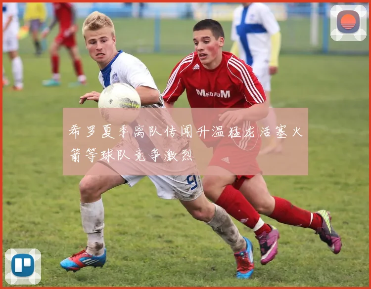 希罗夏季离队传闻升温猛龙活塞火箭等球队竞争激烈