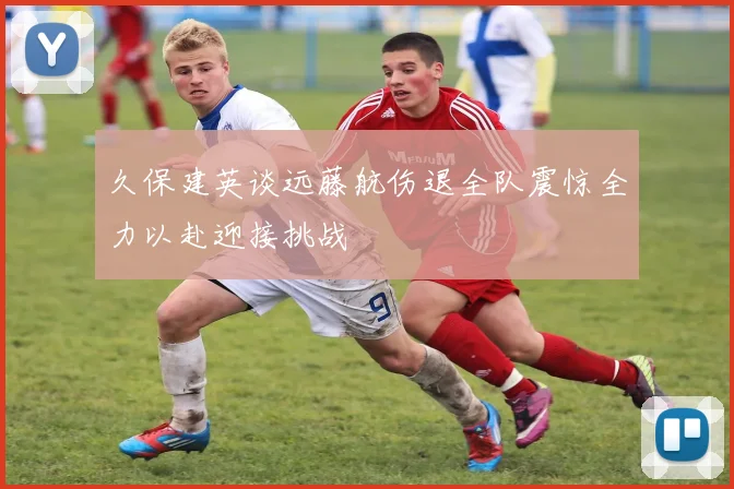 久保建英谈远藤航伤退全队震惊全力以赴迎接挑战