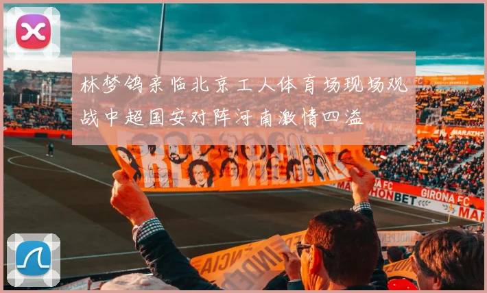 林梦鸽亲临北京工人体育场现场观战中超国安对阵河南激情四溢