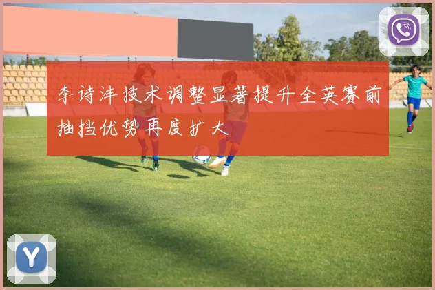 李诗沣技术调整显著提升全英赛前抽挡优势再度扩大