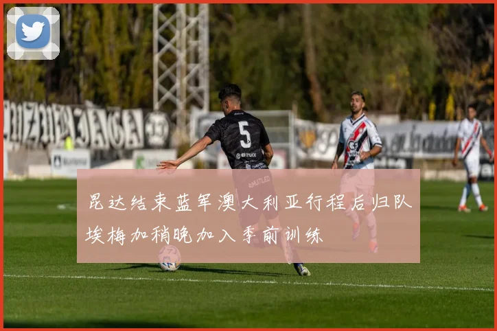 昆达结束蓝军澳大利亚行程后归队埃梅加稍晚加入季前训练